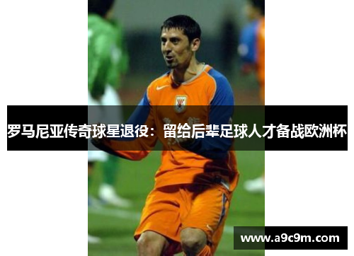 罗马尼亚传奇球星退役：留给后辈足球人才备战欧洲杯