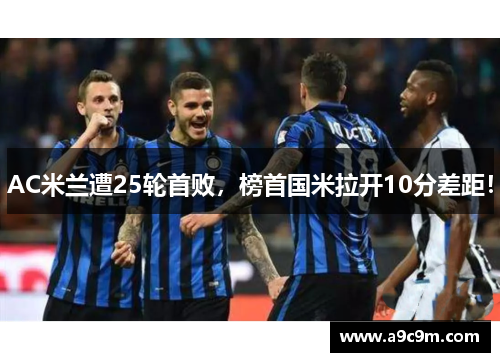 AC米兰遭25轮首败，榜首国米拉开10分差距！