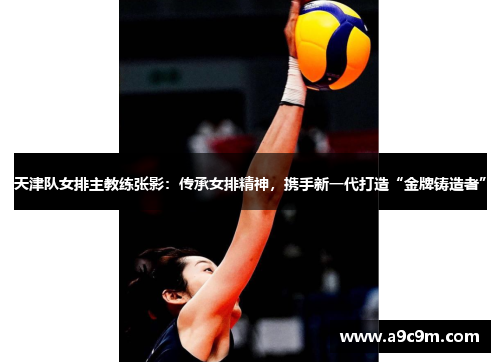 天津队女排主教练张影：传承女排精神，携手新一代打造“金牌铸造者”